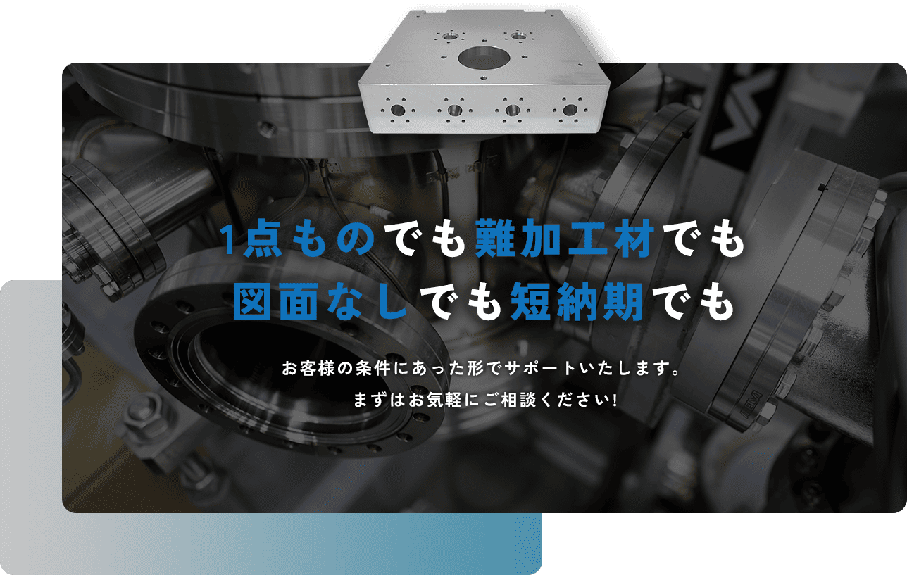 1点ものでも難加工材でも図面なしでも短納期でも お客様の条件にあった形でサポートいたします。まずはお気軽にご相談ください!