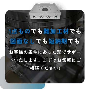 1点ものでも難加工材でも図面なしでも短納期でも お客様の条件にあった形でサポートいたします。まずはお気軽にご相談ください!